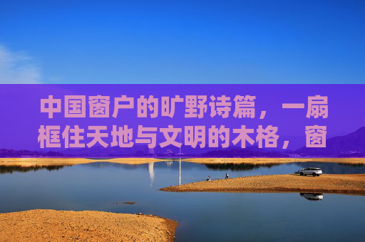 中国窗户的旷野诗篇，一扇框住天地与文明的木格，窗棂，框住天地与文明的旷野诗篇