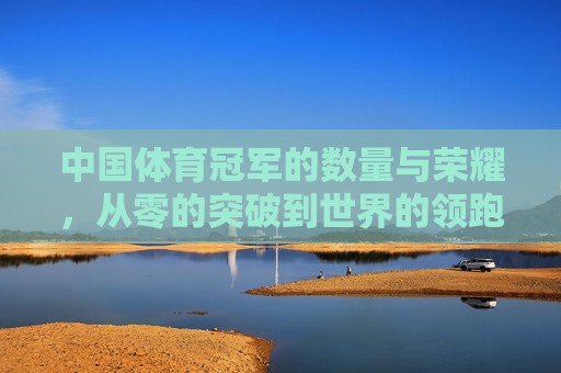 中国体育冠军的数量与荣耀，从零的突破到世界的领跑，中国体育冠军，从零的突破到世界的领跑