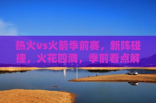 热火vs火箭季前赛，新阵碰撞，火花四溅，季前看点解析，热火vs火箭季前赛，新阵碰撞看点解析
