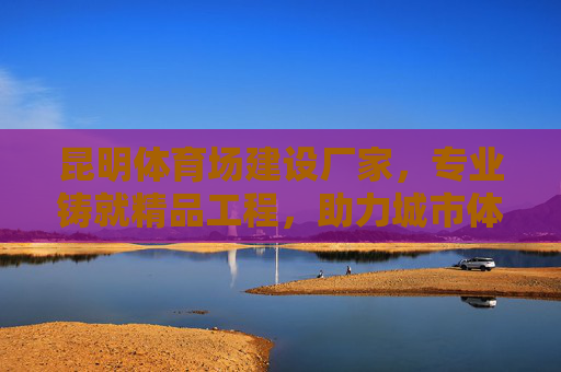 昆明体育场建设厂家，专业铸就精品工程，助力城市体育发展，昆明专业体育场建设厂家，铸就精品工程，助力城市体育发展
