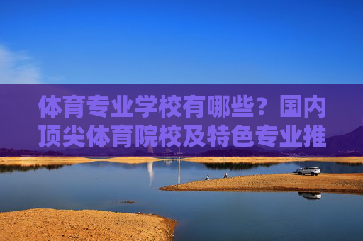 体育专业学校有哪些？国内顶尖体育院校及特色专业推荐，国内顶尖体育院校及特色专业推荐