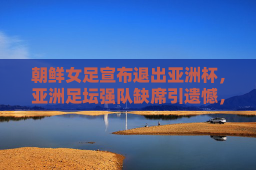 朝鲜女足宣布退出亚洲杯，亚洲足坛强队缺席引遗憾，朝鲜女足退出亚洲杯，强队缺席引遗憾