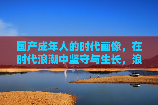 国产成年人的时代画像，在时代浪潮中坚守与生长，浪潮中的坚守与生长，国产成年人的时代群像
