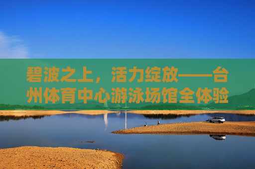 碧波之上，活力绽放——台州体育中心游泳场馆全体验，碧波之上活力绽——台州体育中心游泳场馆全体验