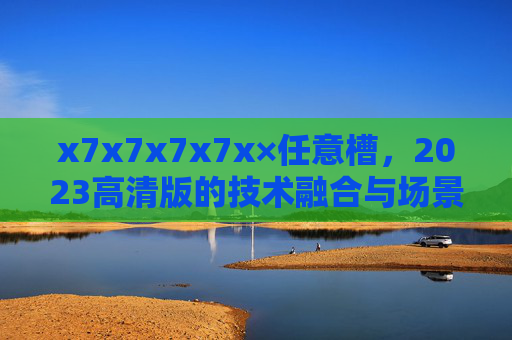 x7x7x7x7x×任意槽，2023高清版的技术融合与场景革命，x7x7x7x7x×任意槽2023高清版，技术融合与场景革命