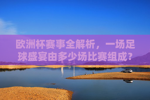 欧洲杯赛事全解析，一场足球盛宴由多少场比赛组成？欧洲杯赛事全解析，这场足球盛宴有多少场比赛？