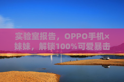 实验室报告，OPPO手机×妹妹，解锁100%可爱暴击，实验室报告，OPPO手机×妹妹，解锁100%可爱暴击