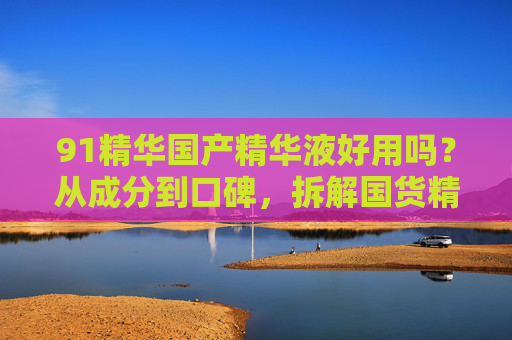 91精华国产精华液好用吗？从成分到口碑，拆解国货精华的真实力，91精华国产精华液好用吗？成分口碑拆解国货真实力