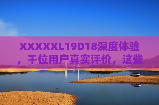 XXXXXL19D18深度体验，千位用户真实评价，这些优缺点你必须知道，XXXXXL19D18深度体验，千位用户真实评价，这些优缺点必看
