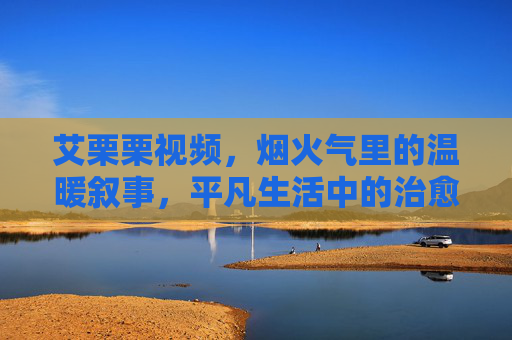 艾栗栗视频，烟火气里的温暖叙事，平凡生活中的治愈力量，烟火气温暖叙事，平凡生活治愈力量