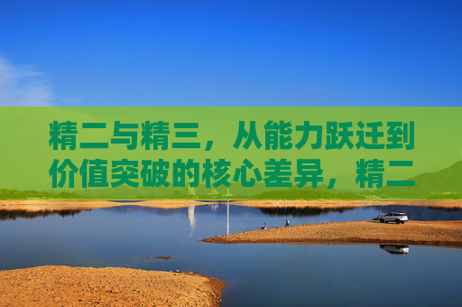 精二与精三，从能力跃迁到价值突破的核心差异，精二到精三，能力跃迁与价值突破的核心差异
