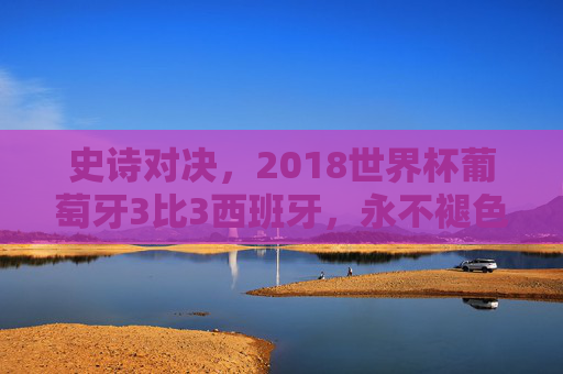 史诗对决，2018世界杯葡萄牙3比3西班牙，永不褪色的3-3
