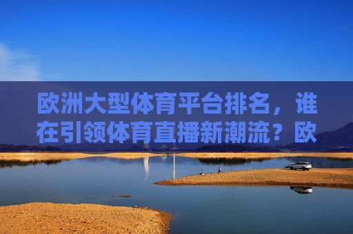 欧洲大型体育平台排名，谁在引领体育直播新潮流？欧洲体育平台TOP榜，谁在引领体育直播新潮流？