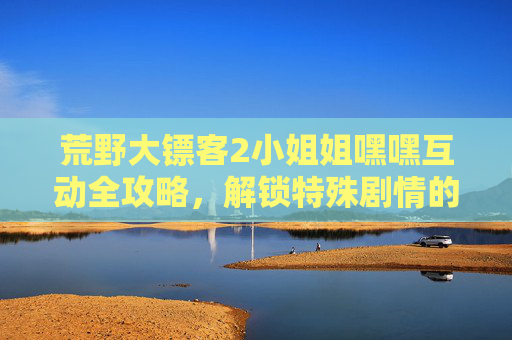 荒野大镖客2小姐姐嘿嘿互动全攻略，解锁特殊剧情的N种开始方式，荒野大镖客2小姐姐互动攻略，解锁特殊剧情N种开始方式