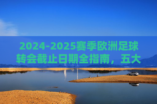 2024-2025赛季欧洲足球转会截止日期全指南，五大联赛及主流联赛时间表详解，2024-2025赛季欧洲足球转会截止时间表全指南，五大联赛及主流联赛详解