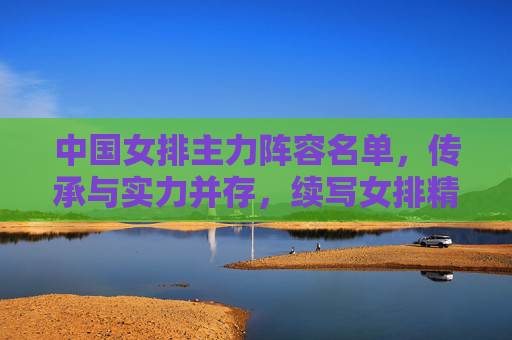 中国女排主力阵容名单，传承与实力并存，续写女排精神，中国女排主力阵容，传承实力续写女排精神