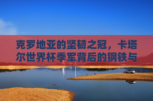 克罗地亚的坚韧之冠，卡塔尔世界杯季军背后的钢铁与荣光，克罗地亚的坚韧之冠，卡塔尔世界杯季军的钢铁荣光