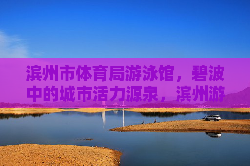 滨州市体育局游泳馆，碧波中的城市活力源泉，滨州游泳馆，碧波中的城市活力源泉