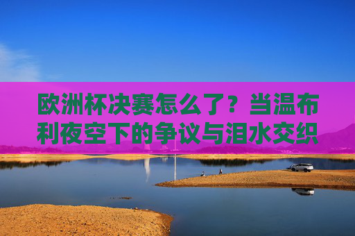 欧洲杯决赛怎么了？当温布利夜空下的争议与泪水交织，温布利夜空下的争议与泪水，欧洲杯决赛的悲喜交织