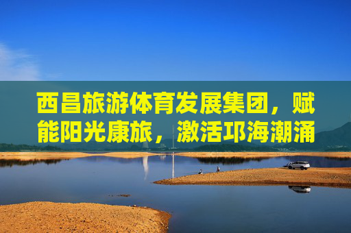 西昌旅游体育发展集团，赋能阳光康旅，激活邛海潮涌，西昌旅游体育发展集团，赋能阳光康旅 激活邛海潮涌