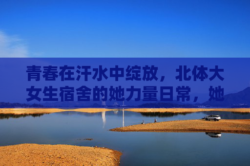 青春在汗水中绽放，北体大女生宿舍的她力量日常，她力量在汗水中绽放，北体大女生宿舍青春日常