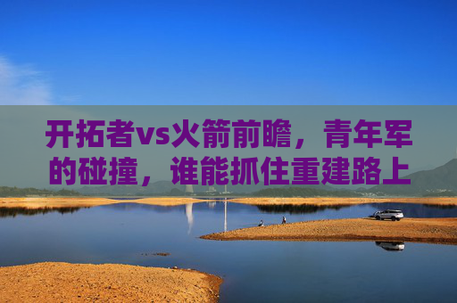 开拓者vs火箭前瞻，青年军的碰撞，谁能抓住重建路上的关键一步？青年对决，开拓者vs火箭，重建关键一步