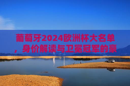 葡萄牙2024欧洲杯大名单，身价解读与卫冕冠军的豪华拼图，葡萄牙2024欧洲杯大名单，身价解读与卫冕冠军豪华拼图