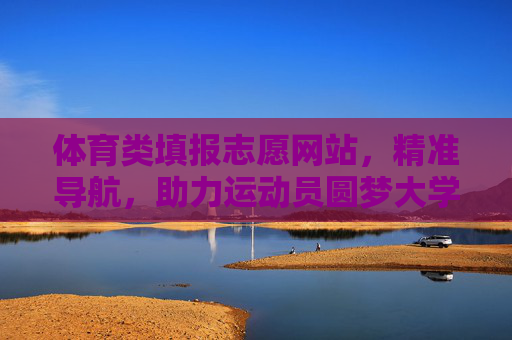 体育类填报志愿网站，精准导航，助力运动员圆梦大学，体育志愿精准导航，助力运动员圆梦大学