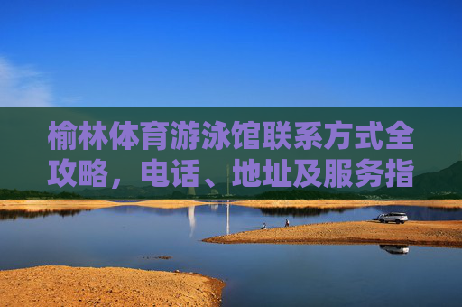 榆林体育游泳馆联系方式全攻略，电话、地址及服务指南，榆林体育游泳馆联系方式全攻略