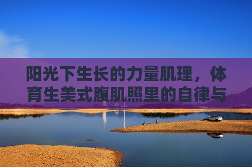 阳光下生长的力量肌理，体育生美式腹肌照里的自律与青春，阳光下力量肌理，体育生腹肌照里的自律青春