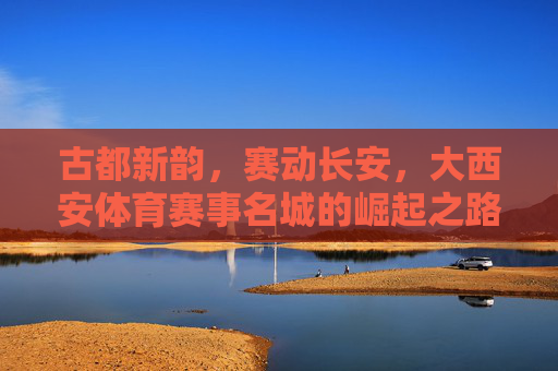古都新韵，赛动长安，大西安体育赛事名城的崛起之路，古都新韵赛动长安 大西安体育赛事名城崛起