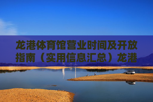 龙港体育馆营业时间及开放指南（实用信息汇总）龙港体育馆营业时间及开放指南（实用信息汇总）