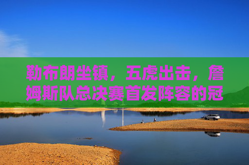 勒布朗坐镇，五虎出击，詹姆斯队总决赛首发阵容的冠军逻辑，詹姆斯队五虎出击，总决赛首发阵容的冠军逻辑