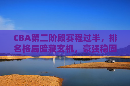 CBA第二阶段赛程过半，排名格局暗藏玄机，豪强稳固，中游混战，保级区警报拉响，CBA第二阶段过半，豪强稳固、中游混战、保级区警报
