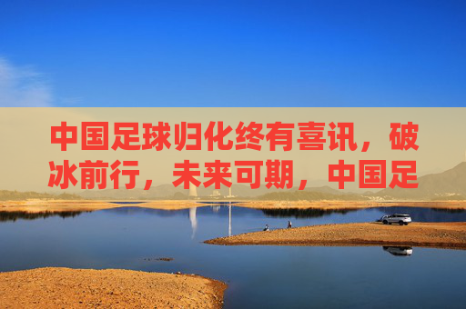 中国足球归化终有喜讯，破冰前行，未来可期，中国足球归化终迎喜讯，破冰前行未来可期
