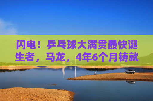 闪电！乒乓球大满贯最快诞生者，马龙，4年6个月铸就传奇，闪电！马龙4年6个月成就乒乓球大满贯最快传奇