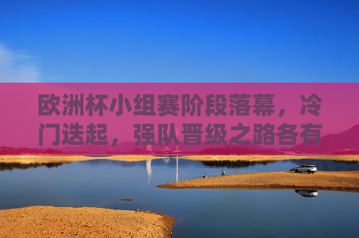 欧洲杯小组赛阶段落幕，冷门迭起，强队晋级之路各有看点，欧洲杯小组赛落幕，冷门迭起，强队晋级看点纷呈