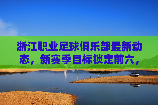 浙江职业足球俱乐部最新动态，新赛季目标锁定前六，阵容优化与青训双轨并行