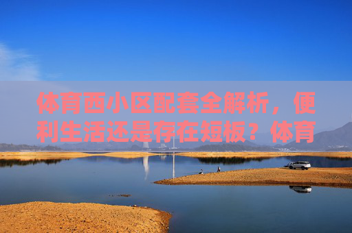 体育西小区配套全解析，便利生活还是存在短板？体育西小区配套全解析，便利生活与短板并存