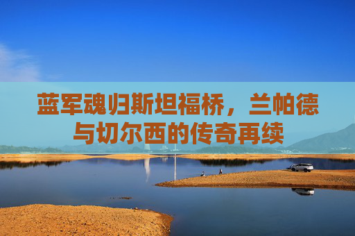 蓝军魂归斯坦福桥，兰帕德与切尔西的传奇再续
