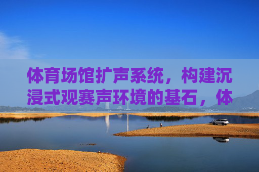 体育场馆扩声系统,构建沉浸式观赛声环境的基石,体育场馆扩声系统,沉浸式观赛声环境的基石 体育场馆扩声系统,构建沉浸式观赛声环境的基石,体育场馆扩声系统,沉浸式观赛声环境的基石