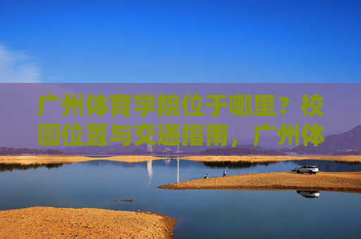广州体育学院位于哪里?校园位置与交通指南,广州体育学院位置与交通指南 广州体育学院位于哪里?校园位置与交通指南,广州体育学院位置与交通指南