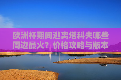 欧洲杯期间逃离塔科夫哪些周边最火?价格攻略与版本联动全解析,欧洲杯期间逃离塔科夫热门周边全解析,价格攻略与版本联动 欧洲杯期间逃离塔科夫哪些周边最火?价格攻略与版本联动全解析,欧洲杯期间逃离塔科夫热门周边全解析,价格攻略与版本联动