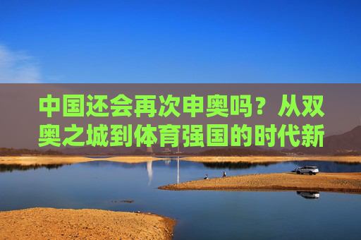 中国还会再次申奥吗？从双奥之城到体育强国的时代新声，双奥之城启新程，体育强国与申奥的时代新声