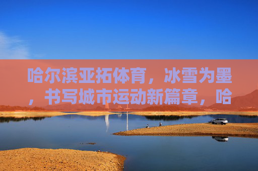 哈尔滨亚拓体育,冰雪为墨,书写城市运动新篇章,哈尔滨亚拓体育,冰雪为墨,书写城市运动新篇章 哈尔滨亚拓体育,冰雪为墨,书写城市运动新篇章,哈尔滨亚拓体育,冰雪为墨,书写城市运动新篇章