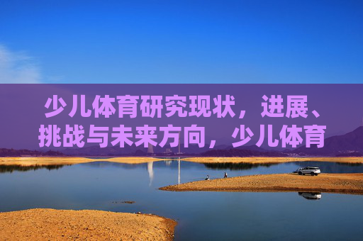 少儿体育研究现状,进展、挑战与未来方向,少儿体育研究的现状、进展、挑战与未来展望 少儿体育研究现状,进展、挑战与未来方向,少儿体育研究的现状、进展、挑战与未来展望
