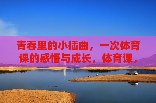 青春里的小插曲,一次体育课的感悟与成长,体育课,青春小插曲里的感悟与成长 青春里的小插曲,一次体育课的感悟与成长,体育课,青春小插曲里的感悟与成长