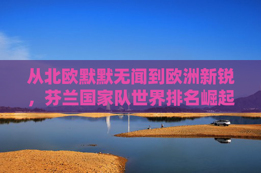 从北欧默默无闻到欧洲新锐,芬兰国家队世界排名崛起之路,芬兰国家队崛起之路,从北欧默默无闻到欧洲新锐 从北欧默默无闻到欧洲新锐,芬兰国家队世界排名崛起之路,芬兰国家队崛起之路,从北欧默默无闻到欧洲新锐