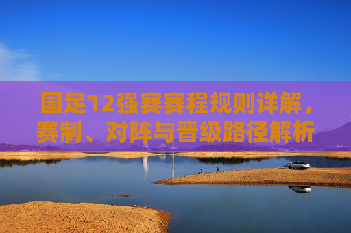 国足12强赛赛程规则详解，赛制、对阵与晋级路径解析