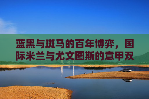 蓝黑与斑马的百年博弈,国际米兰与尤文图斯的意甲双雄记,蓝黑与斑马的百年博弈,意甲双雄记 蓝黑与斑马的百年博弈,国际米兰与尤文图斯的意甲双雄记,蓝黑与斑马的百年博弈,意甲双雄记